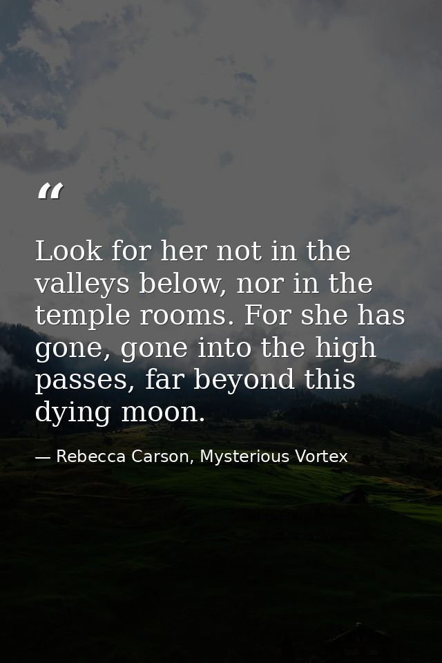 Look for her not in the valleys below, nor in the temple rooms. For she has gone, gone into the high passes, far beyond  — Rebecca Carson, Mysterious Vortex