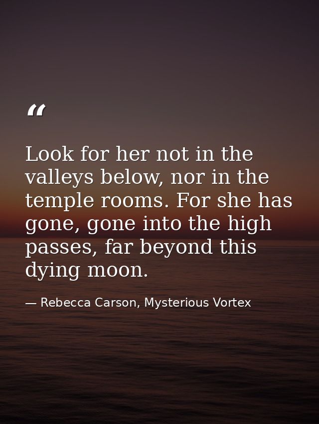Look for her not in the valleys below, nor in the temple rooms. For she has gone, gone into the high passes, far beyond  — Rebecca Carson, Mysterious Vortex