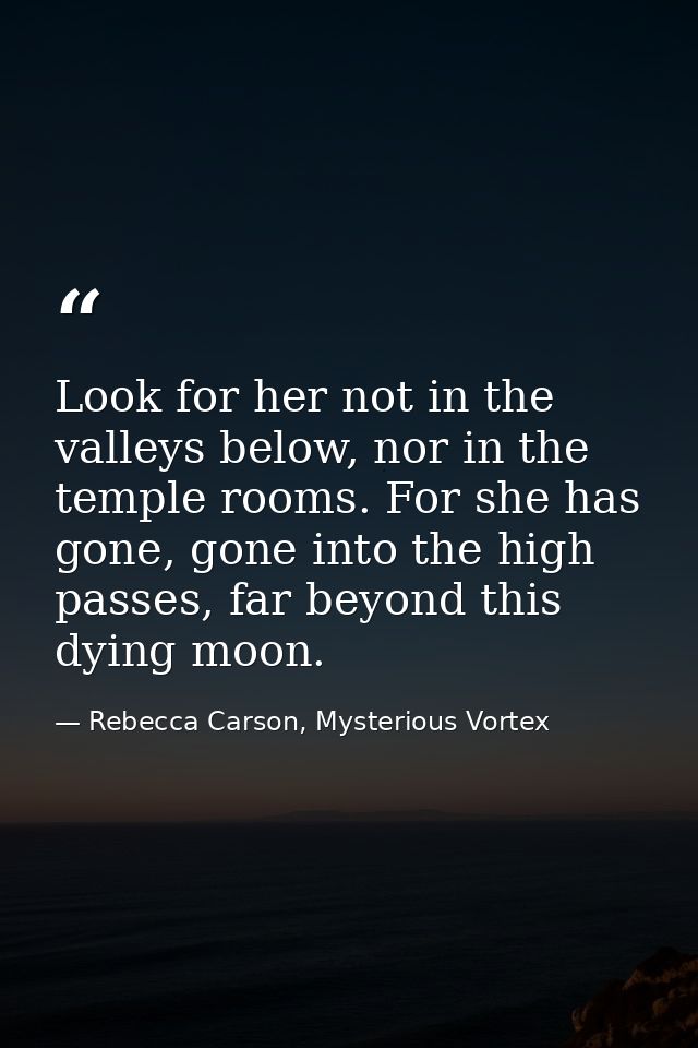 Look for her not in the valleys below, nor in the temple rooms. For she has gone, gone into the high passes, far beyond  — Rebecca Carson, Mysterious Vortex