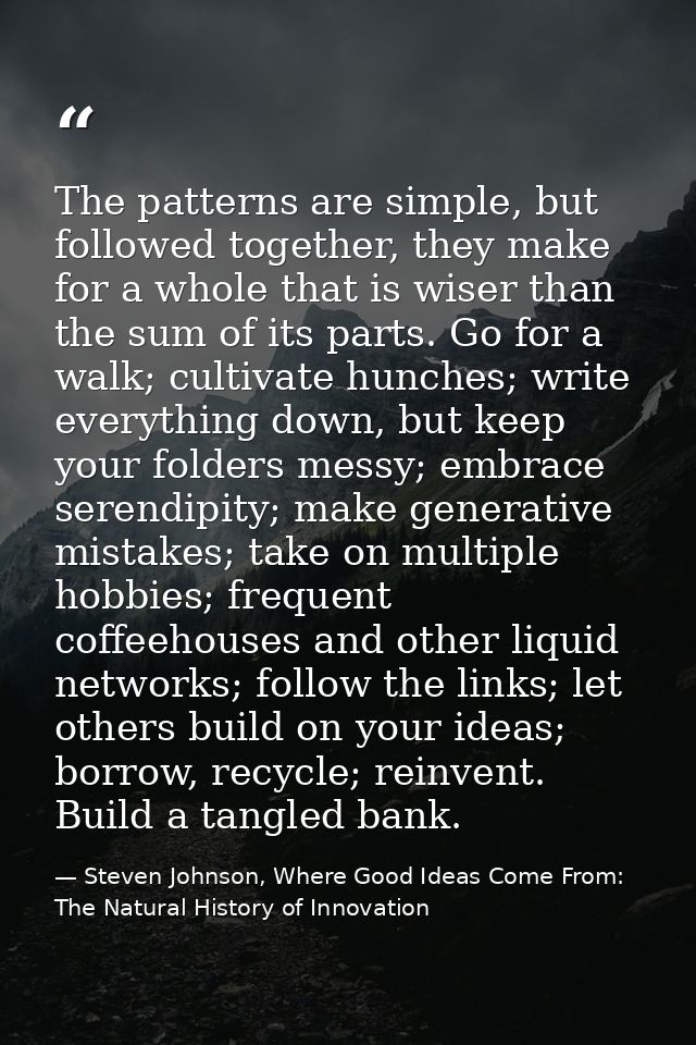 The patterns are simple, but followed together, they make for a whole that is wiser than the sum of its parts. Go for a  — Steven Johnson, Where Good Ideas Come From: The Natural History of Innovation