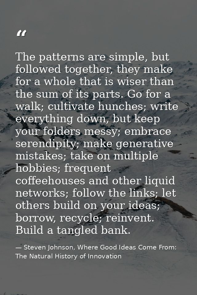 The patterns are simple, but followed together, they make for a whole that is wiser than the sum of its parts. Go for a  — Steven Johnson, Where Good Ideas Come From: The Natural History of Innovation