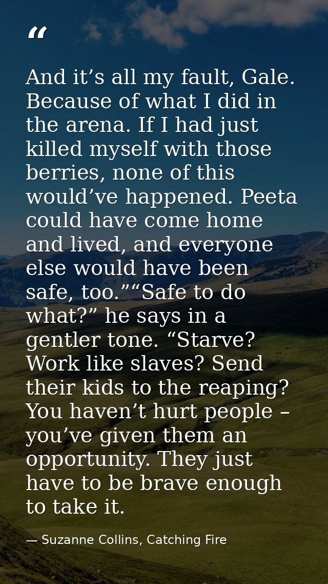 And it’s all my fault, Gale. Because of what I did in the arena. If I had just killed myself with those berries, none of — Suzanne Collins, Catching Fire