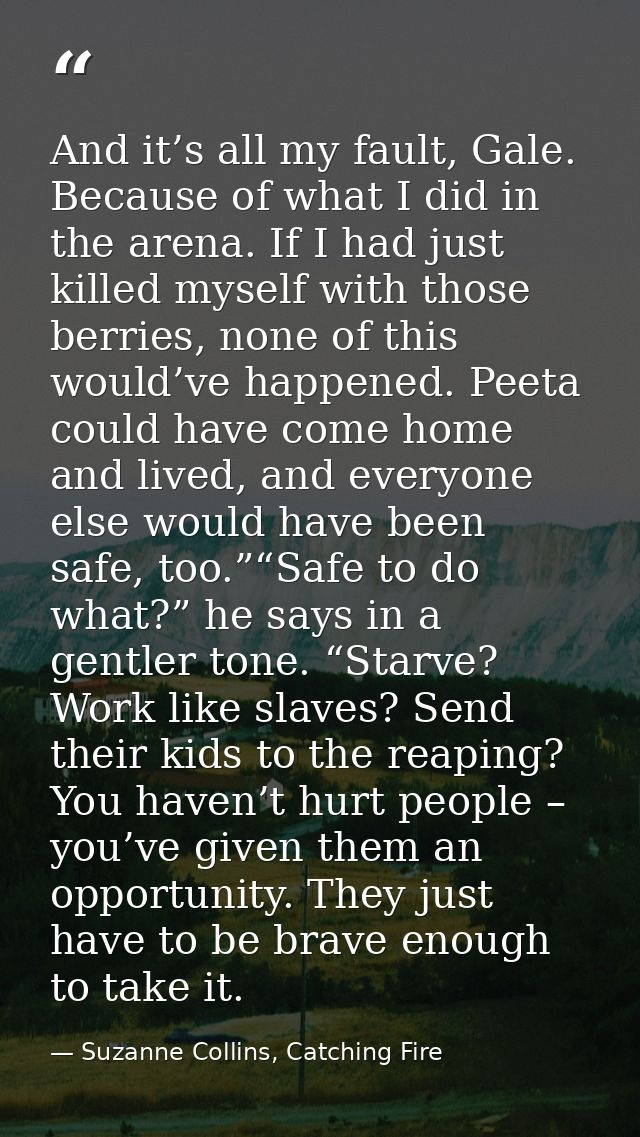 And it’s all my fault, Gale. Because of what I did in the arena. If I had just killed myself with those berries, none of — Suzanne Collins, Catching Fire