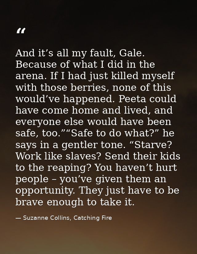 And it’s all my fault, Gale. Because of what I did in the arena. If I had just killed myself with those berries, none of — Suzanne Collins, Catching Fire
