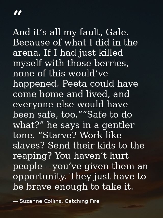 And it’s all my fault, Gale. Because of what I did in the arena. If I had just killed myself with those berries, none of — Suzanne Collins, Catching Fire