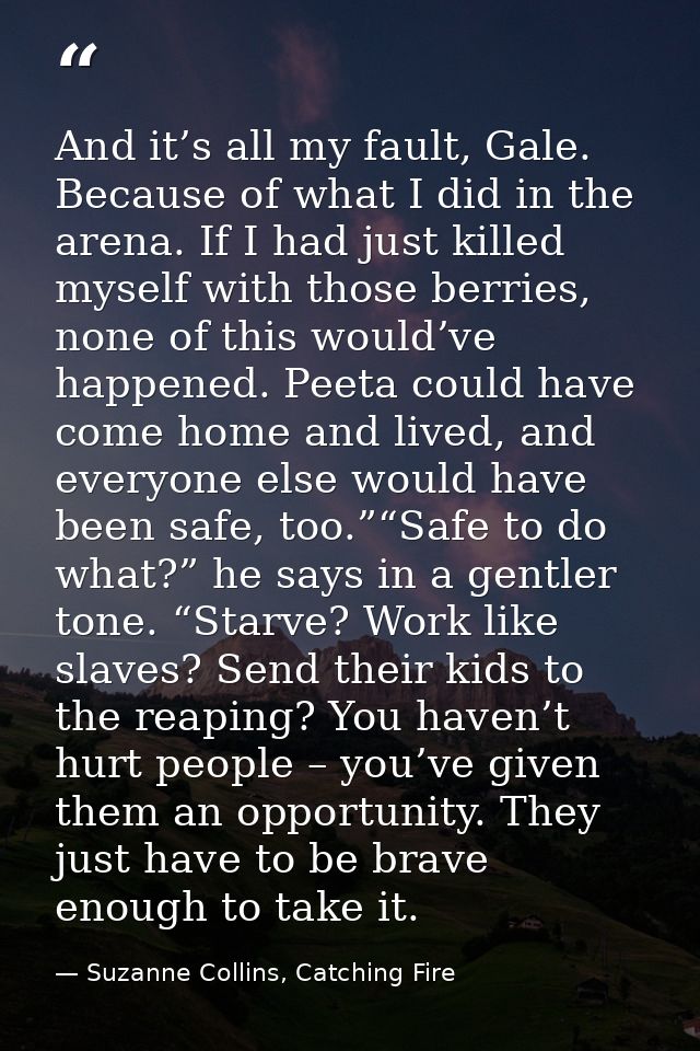 And it’s all my fault, Gale. Because of what I did in the arena. If I had just killed myself with those berries, none of — Suzanne Collins, Catching Fire