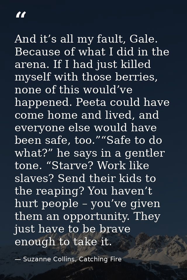 And it’s all my fault, Gale. Because of what I did in the arena. If I had just killed myself with those berries, none of — Suzanne Collins, Catching Fire