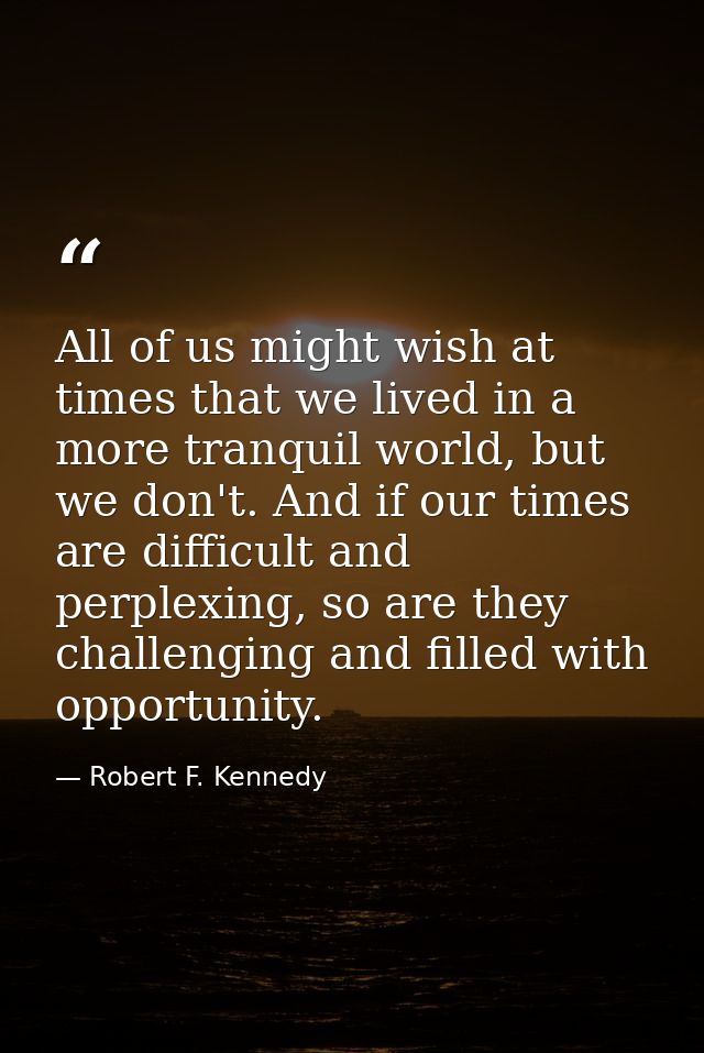 All of us might wish at times that we lived in a more tranquil world, but we don't. And if our times are difficult and p — Robert F. Kennedy