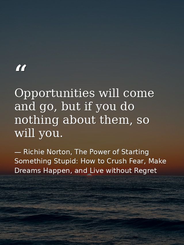 Opportunities will come and go, but if you do nothing about them, so will you. — Richie Norton, The Power of Starting Something Stupid: How to Crush Fear, Make Dreams Happen, and Live without Regret