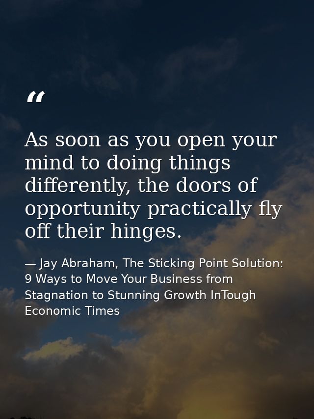 As soon as you open your mind to doing things differently, the doors of opportunity practically fly off their hinges. — Jay Abraham, The Sticking Point Solution: 9 Ways to Move Your Business from Stagnation to Stunning Growth InTough Economic Times