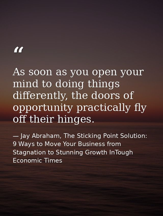 As soon as you open your mind to doing things differently, the doors of opportunity practically fly off their hinges. — Jay Abraham, The Sticking Point Solution: 9 Ways to Move Your Business from Stagnation to Stunning Growth InTough Economic Times