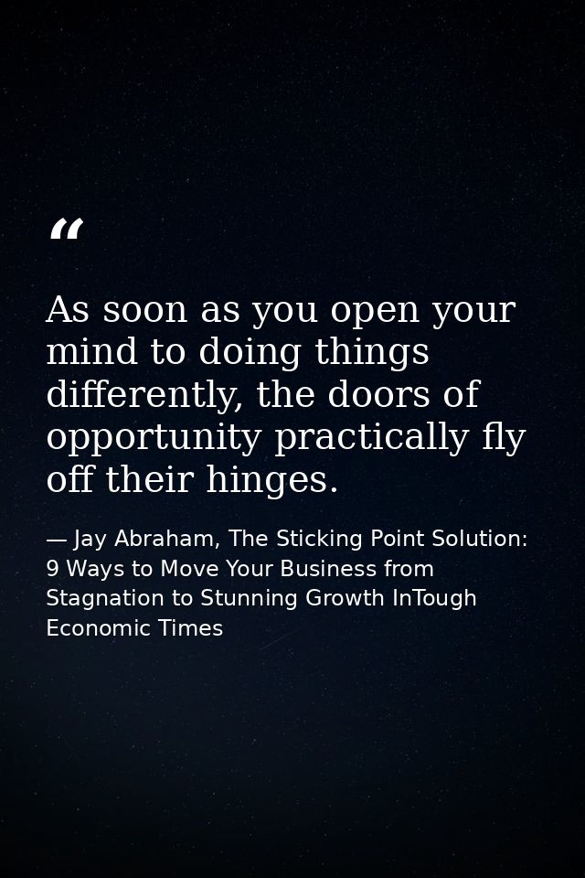 As soon as you open your mind to doing things differently, the doors of opportunity practically fly off their hinges. — Jay Abraham, The Sticking Point Solution: 9 Ways to Move Your Business from Stagnation to Stunning Growth InTough Economic Times