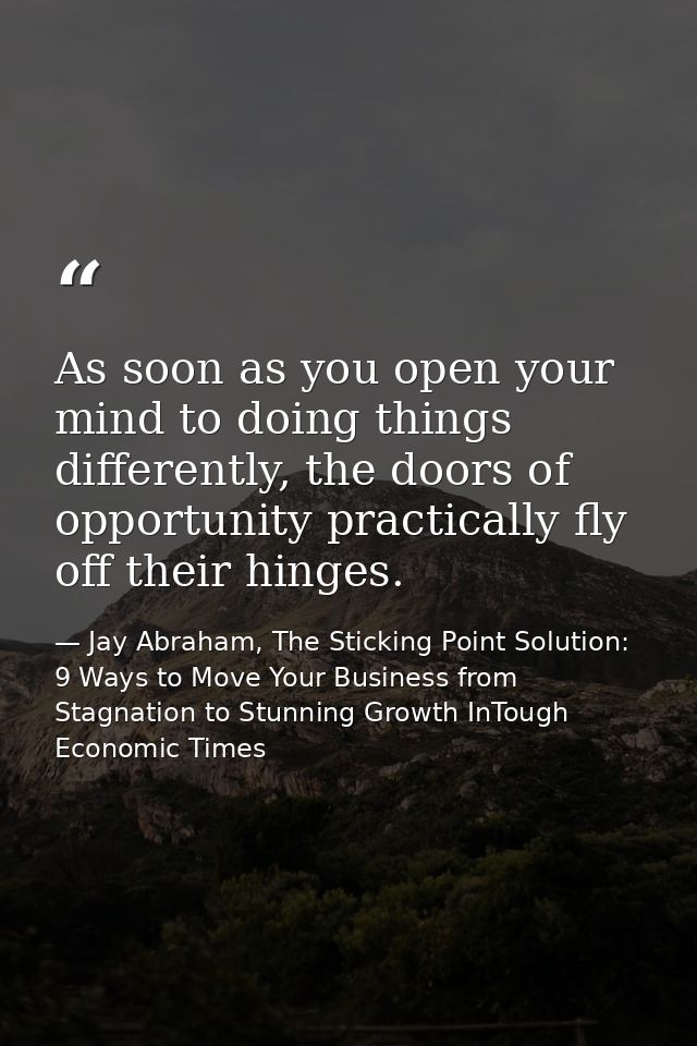 As soon as you open your mind to doing things differently, the doors of opportunity practically fly off their hinges. — Jay Abraham, The Sticking Point Solution: 9 Ways to Move Your Business from Stagnation to Stunning Growth InTough Economic Times