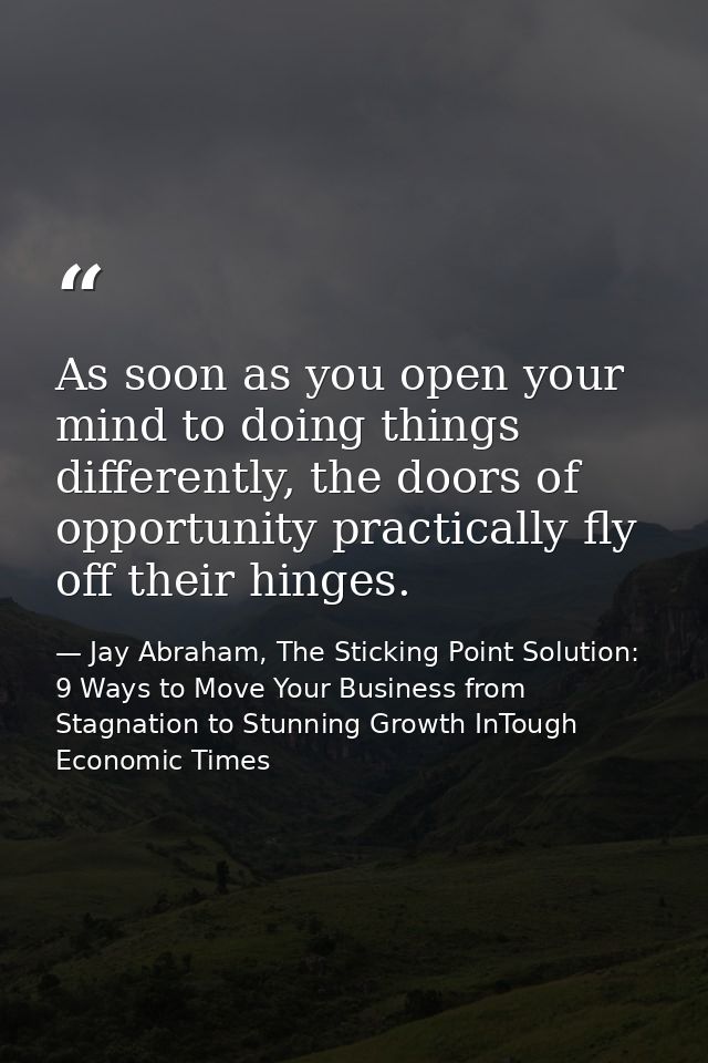 As soon as you open your mind to doing things differently, the doors of opportunity practically fly off their hinges. — Jay Abraham, The Sticking Point Solution: 9 Ways to Move Your Business from Stagnation to Stunning Growth InTough Economic Times