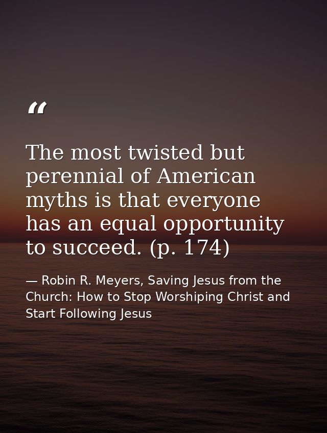 The most twisted but perennial of American myths is that everyone has an equal opportunity to succeed. (p. 174) — Robin R. Meyers, Saving Jesus from the Church: How to Stop Worshiping Christ and Start Following Jesus