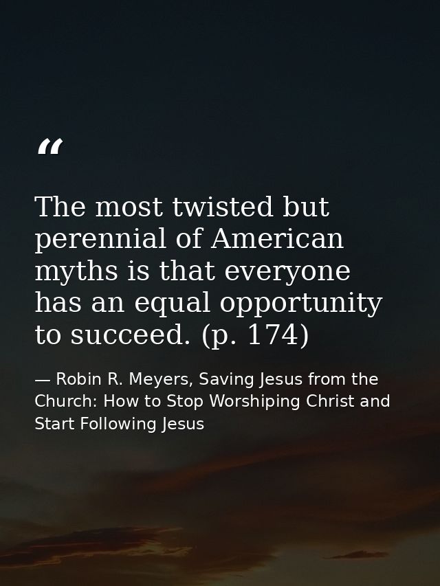The most twisted but perennial of American myths is that everyone has an equal opportunity to succeed. (p. 174) — Robin R. Meyers, Saving Jesus from the Church: How to Stop Worshiping Christ and Start Following Jesus