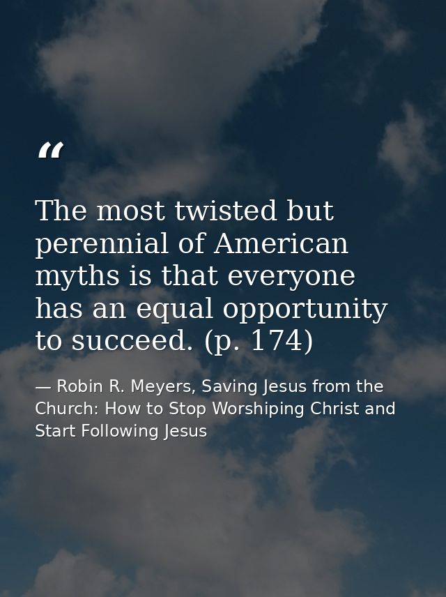 The most twisted but perennial of American myths is that everyone has an equal opportunity to succeed. (p. 174) — Robin R. Meyers, Saving Jesus from the Church: How to Stop Worshiping Christ and Start Following Jesus