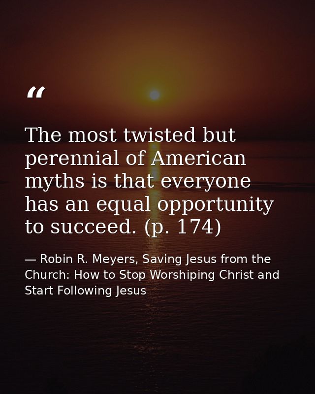 The most twisted but perennial of American myths is that everyone has an equal opportunity to succeed. (p. 174) — Robin R. Meyers, Saving Jesus from the Church: How to Stop Worshiping Christ and Start Following Jesus