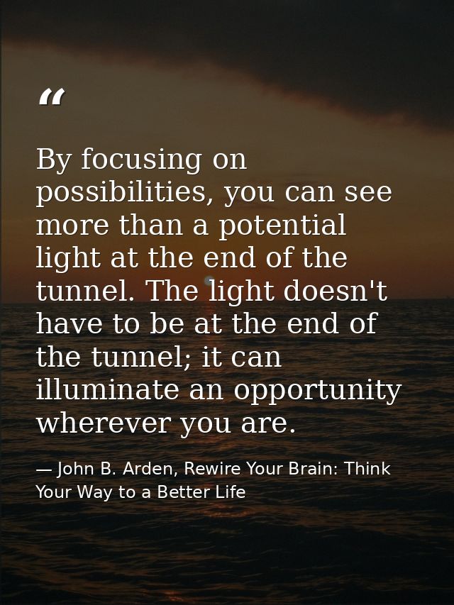 By focusing on possibilities, you can see more than a potential light at the end of the tunnel. The light doesn't have t — John B. Arden, Rewire Your Brain: Think Your Way to a Better Life