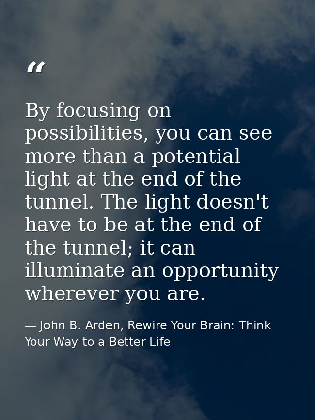By focusing on possibilities, you can see more than a potential light at the end of the tunnel. The light doesn't have t — John B. Arden, Rewire Your Brain: Think Your Way to a Better Life