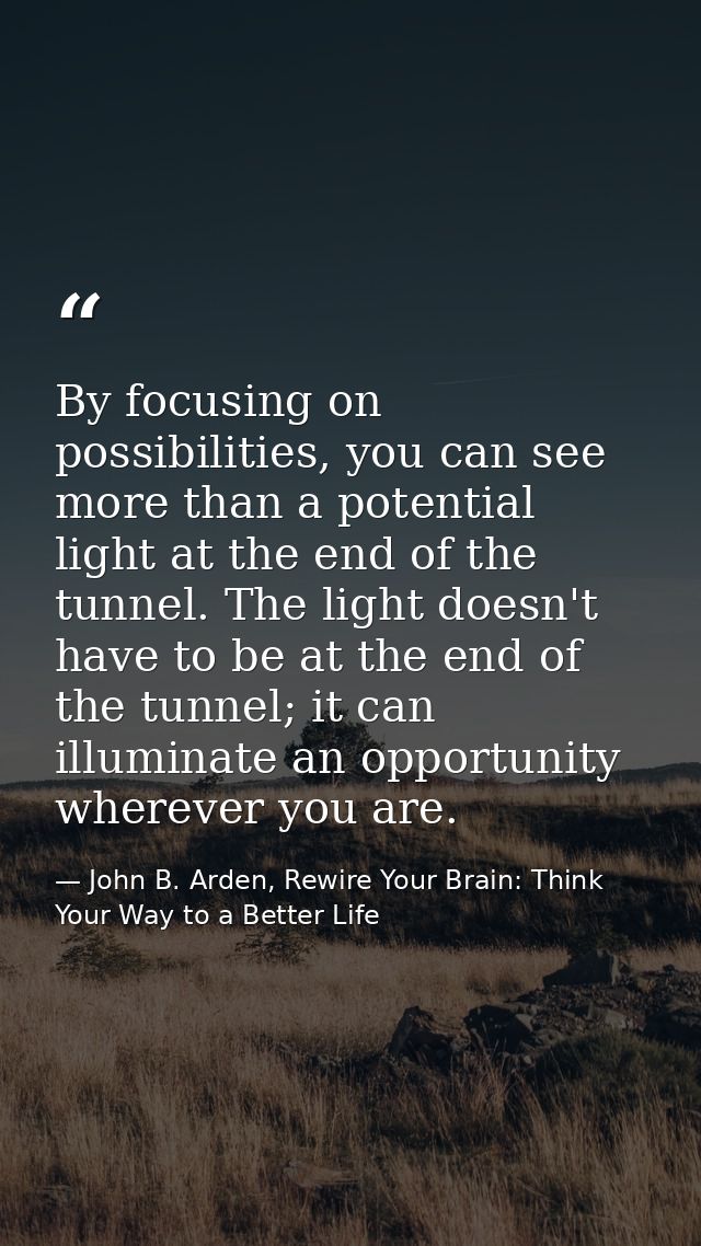 By focusing on possibilities, you can see more than a potential light at the end of the tunnel. The light doesn't have t — John B. Arden, Rewire Your Brain: Think Your Way to a Better Life
