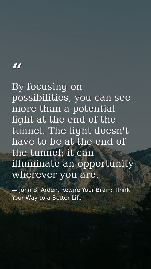 By focusing on possibilities, you can see more than a potential light at the end of the tunnel. The light doesn't have t — John B. Arden, Rewire Your Brain: Think Your Way to a Better Life
