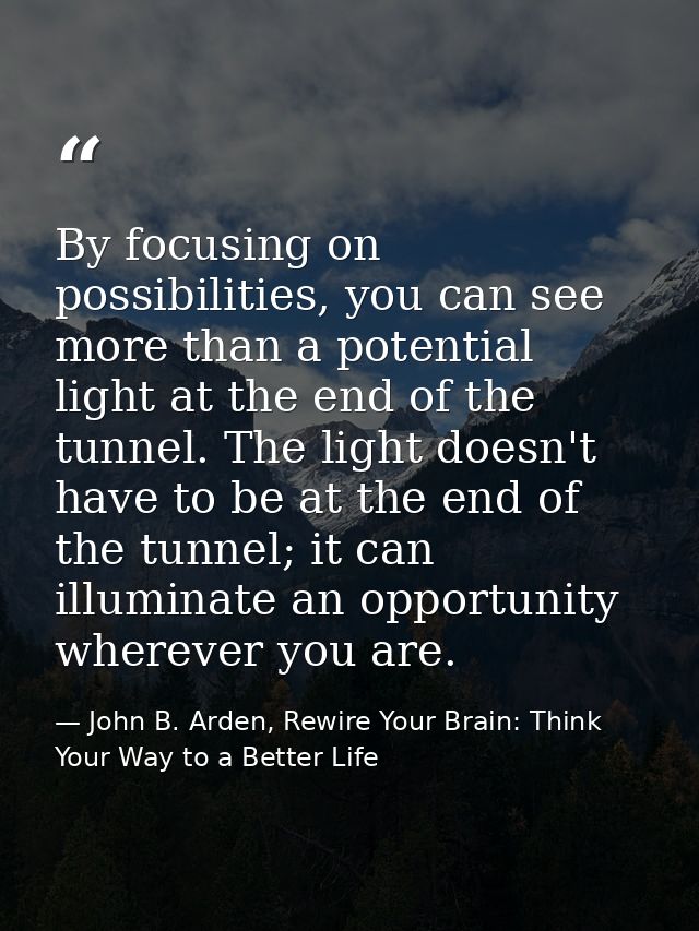 By focusing on possibilities, you can see more than a potential light at the end of the tunnel. The light doesn't have t — John B. Arden, Rewire Your Brain: Think Your Way to a Better Life