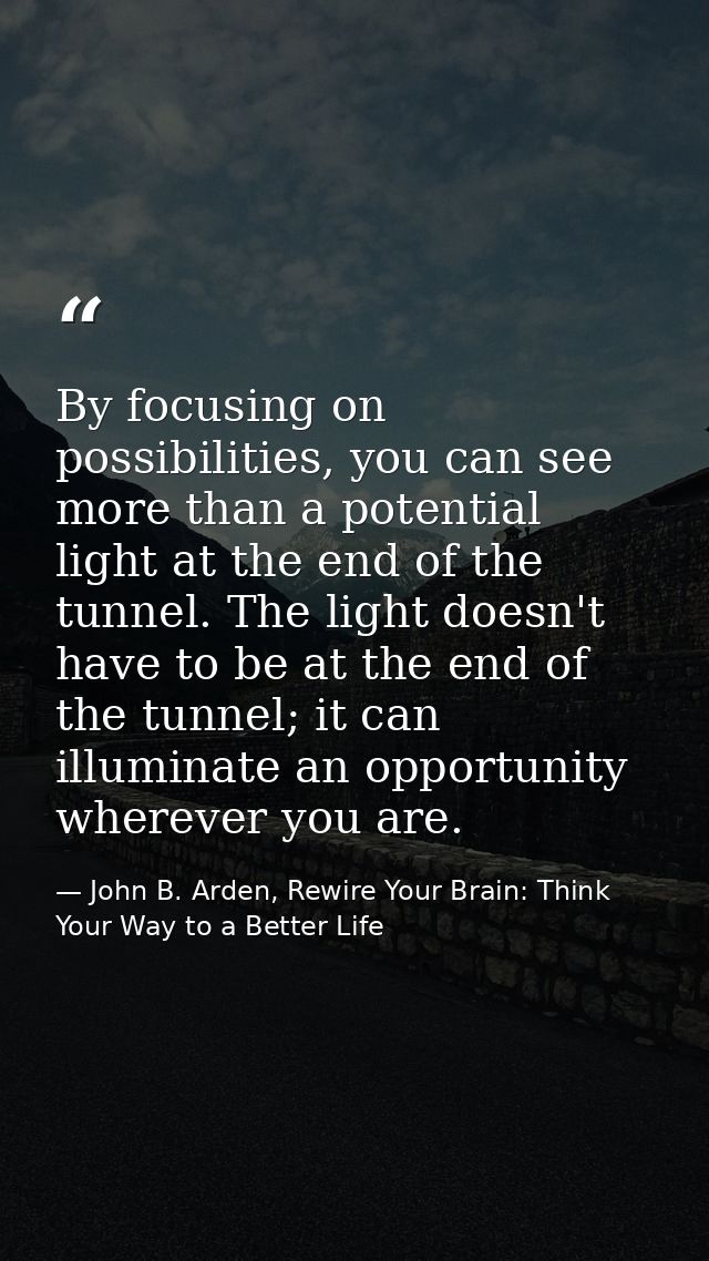 By focusing on possibilities, you can see more than a potential light at the end of the tunnel. The light doesn't have t — John B. Arden, Rewire Your Brain: Think Your Way to a Better Life