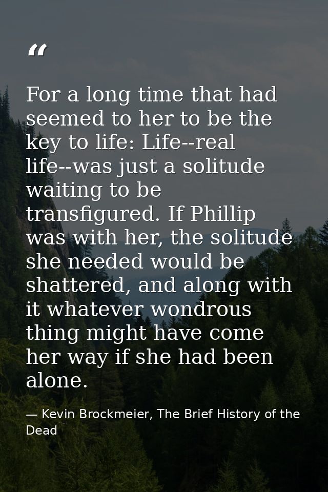 For a long time that had seemed to her to be the key to life: Life--real life--was just a solitude waiting to be transfi — Kevin Brockmeier, The Brief History of the Dead