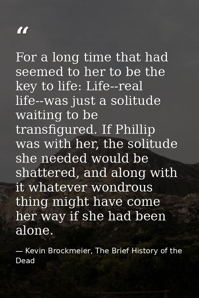 For a long time that had seemed to her to be the key to life: Life--real life--was just a solitude waiting to be transfi — Kevin Brockmeier, The Brief History of the Dead
