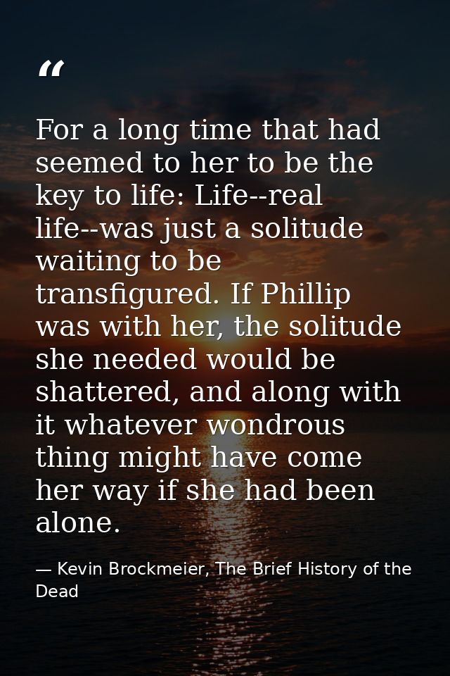 For a long time that had seemed to her to be the key to life: Life--real life--was just a solitude waiting to be transfi — Kevin Brockmeier, The Brief History of the Dead