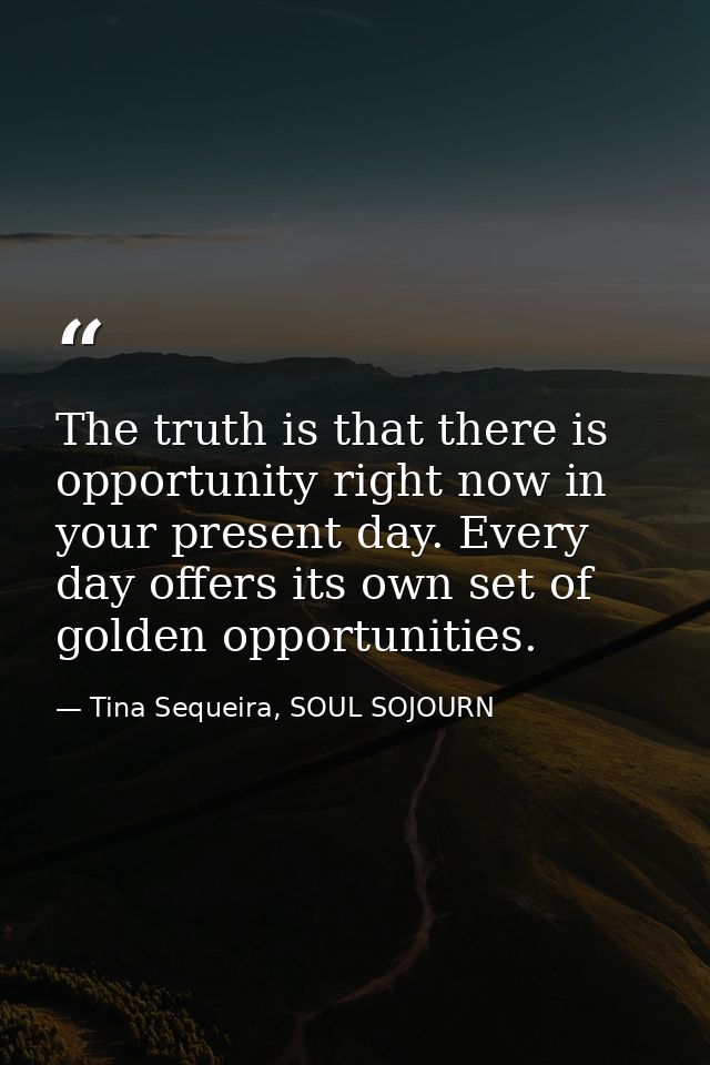 The truth is that there is opportunity right now in your present day. Every day offers its own set of golden opportuniti — Tina Sequeira, SOUL SOJOURN