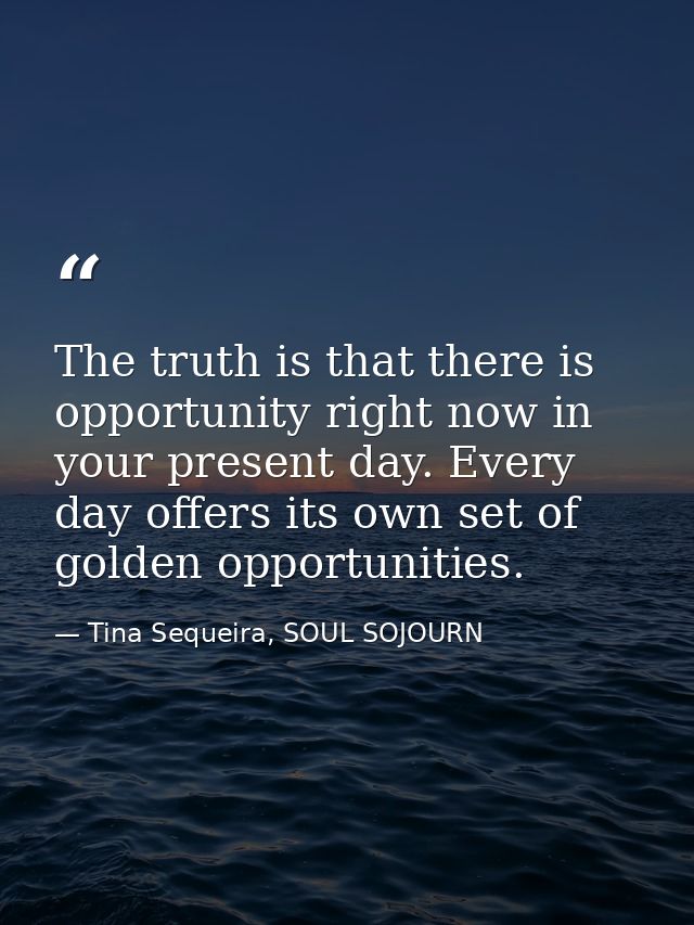The truth is that there is opportunity right now in your present day. Every day offers its own set of golden opportuniti — Tina Sequeira, SOUL SOJOURN