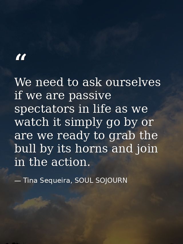 We need to ask ourselves if we are passive spectators in life as we watch it simply go by or are we ready to grab the bu — Tina Sequeira, SOUL SOJOURN