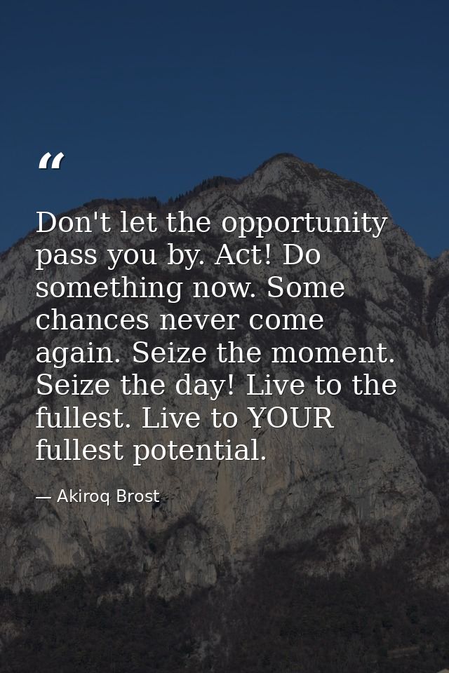 Don't let the opportunity pass you by. Act! Do something now. Some chances never come again. Seize the moment. Seize the — Akiroq Brost