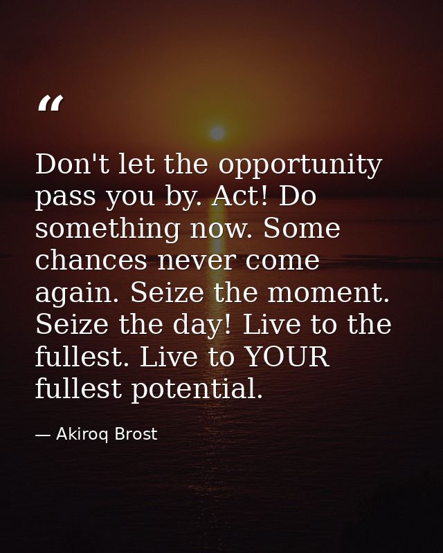 Don't let the opportunity pass you by. Act! Do something now. Some chances never come again. Seize the moment. Seize the — Akiroq Brost