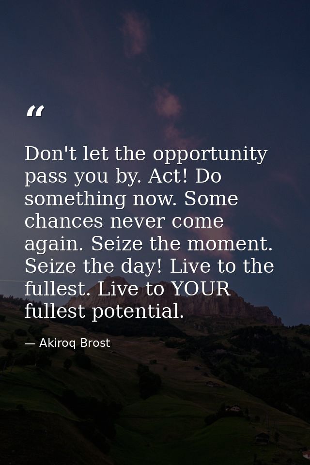 Don't let the opportunity pass you by. Act! Do something now. Some chances never come again. Seize the moment. Seize the — Akiroq Brost