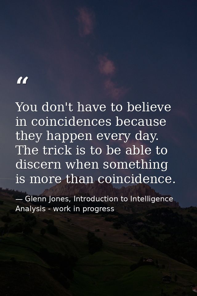 You don't have to believe in coincidences because they happen every day. The trick is to be able to discern when somethi — Glenn Jones, Introduction to Intelligence Analysis - work in progress