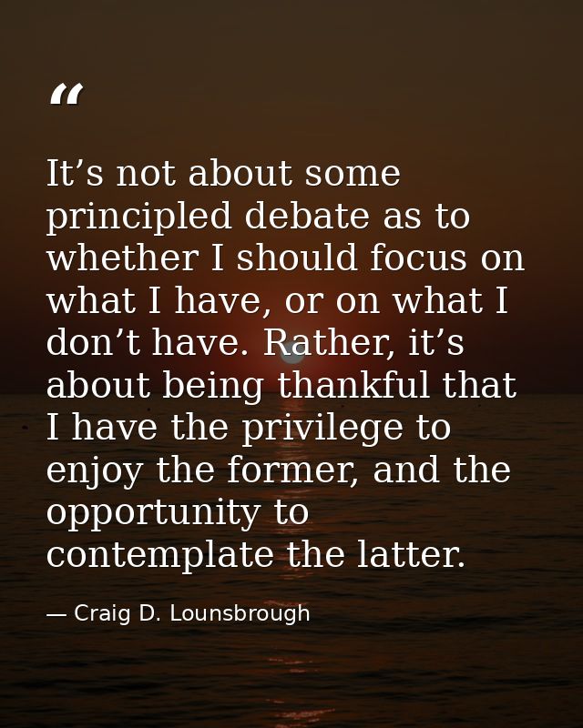 It’s not about some principled debate as to whether I should focus on what I have, or on what I don’t have. Rather, it’s — Craig D. Lounsbrough