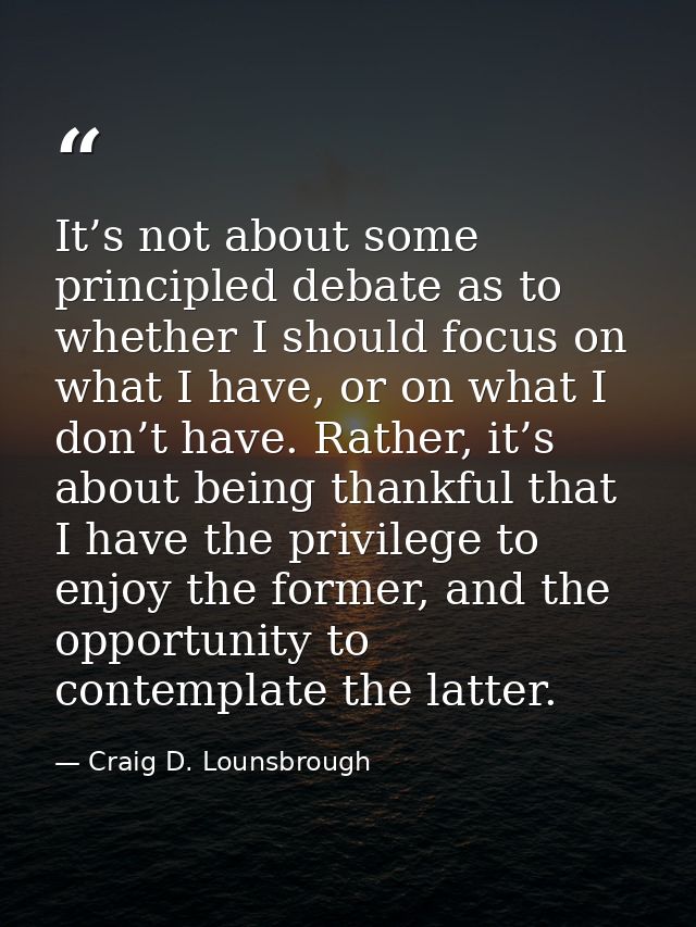 It’s not about some principled debate as to whether I should focus on what I have, or on what I don’t have. Rather, it’s — Craig D. Lounsbrough