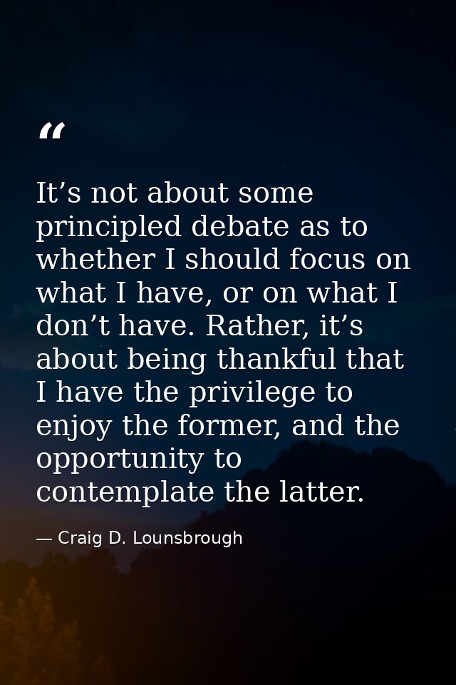 It’s not about some principled debate as to whether I should focus on what I have, or on what I don’t have. Rather, it’s — Craig D. Lounsbrough