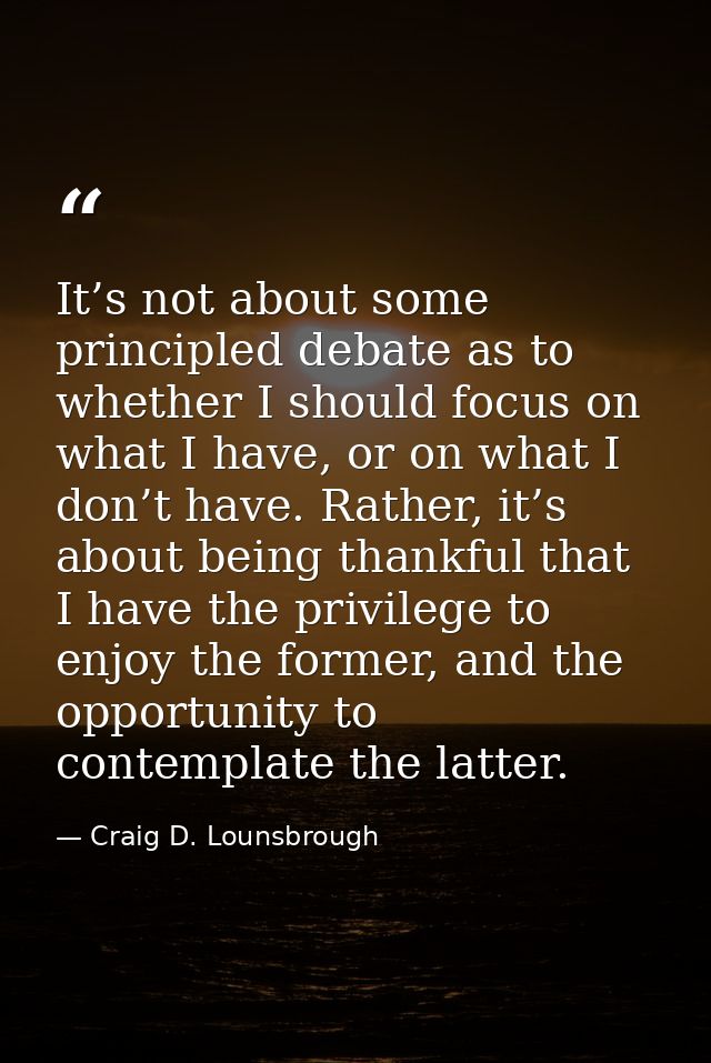 It’s not about some principled debate as to whether I should focus on what I have, or on what I don’t have. Rather, it’s — Craig D. Lounsbrough