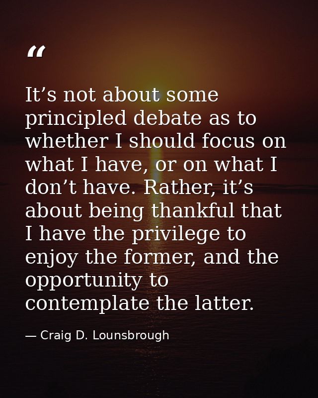 It’s not about some principled debate as to whether I should focus on what I have, or on what I don’t have. Rather, it’s — Craig D. Lounsbrough