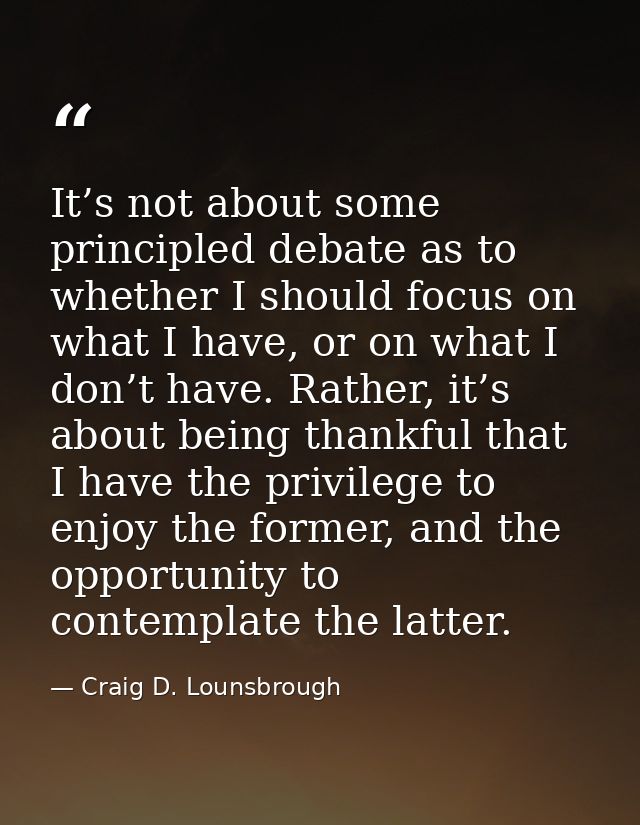 It’s not about some principled debate as to whether I should focus on what I have, or on what I don’t have. Rather, it’s — Craig D. Lounsbrough