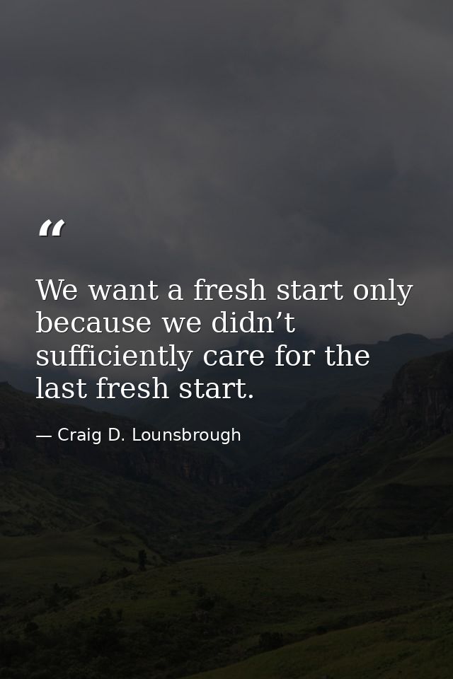 We want a fresh start only because we didn’t sufficiently care for the last fresh start. — Craig D. Lounsbrough