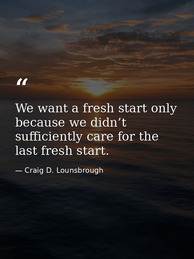 We want a fresh start only because we didn’t sufficiently care for the last fresh start. — Craig D. Lounsbrough