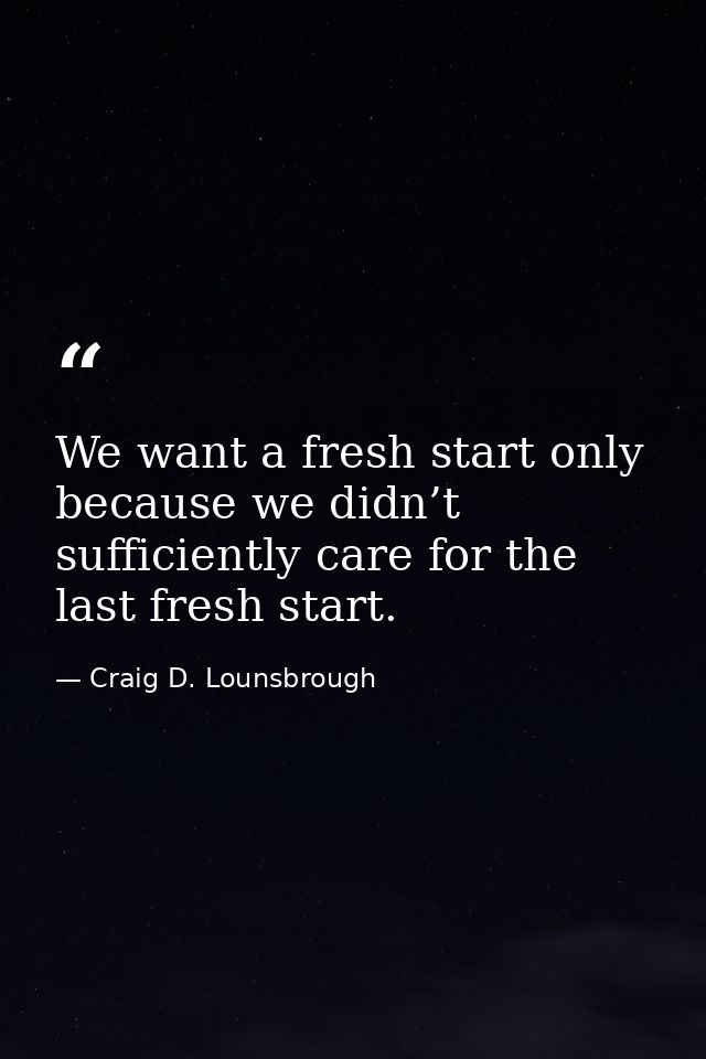 We want a fresh start only because we didn’t sufficiently care for the last fresh start. — Craig D. Lounsbrough