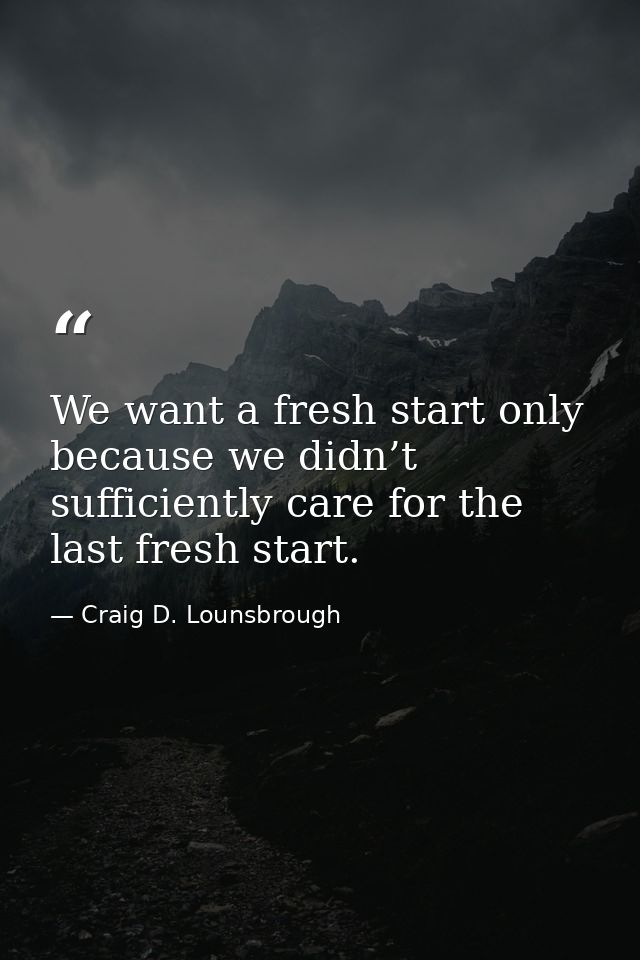 We want a fresh start only because we didn’t sufficiently care for the last fresh start. — Craig D. Lounsbrough