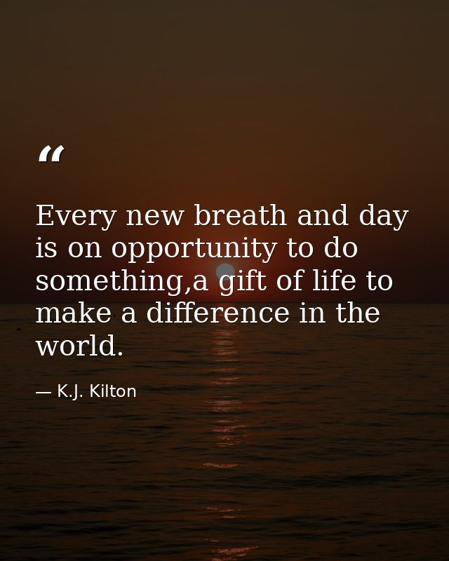 Every new breath and day is on opportunity to do something,a gift of life to make a difference in the world. — K.J. Kilton