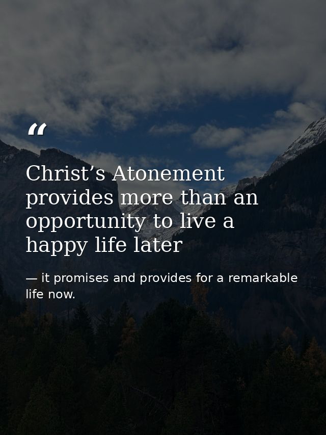 Christ’s Atonement provides more than an opportunity to live a happy life later — it promises and provides for a remarkable life now.